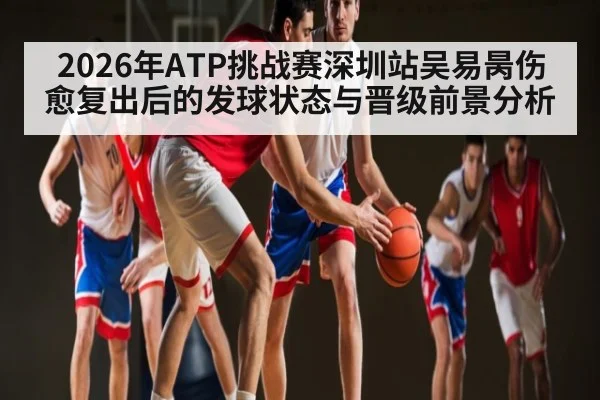 2026年ATP挑战赛深圳站吴易昺伤愈复出后的发球状态与晋级前景分析